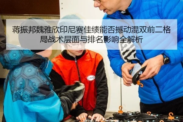 蒋振邦魏雅欣印尼赛佳绩能否撼动混双前二格局战术层面与排名影响全解析