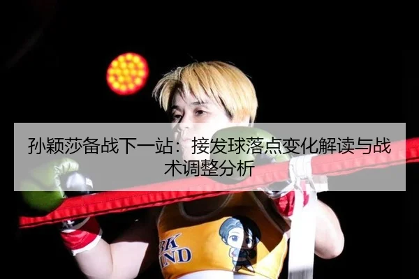 孙颖莎备战下一站：接发球落点变化解读与战术调整分析
