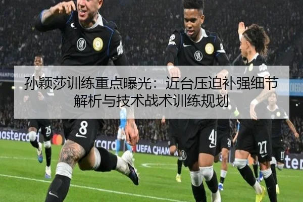 孙颖莎训练重点曝光：近台压迫补强细节解析与技术战术训练规划